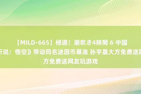 【MILD-665】極選！潮吹き4時間 6 中国游戏《黑听说：悟空》带动同名迷因币暴涨 孙宇晨大方免费送网友玩游戏