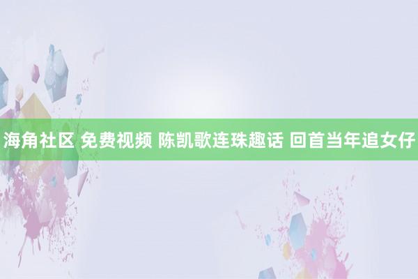 海角社区 免费视频 陈凯歌连珠趣话 回首当年追女仔