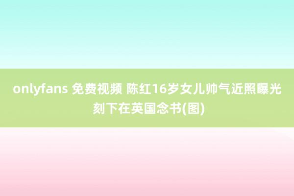 onlyfans 免费视频 陈红16岁女儿帅气近照曝光 刻下在英国念书(图)
