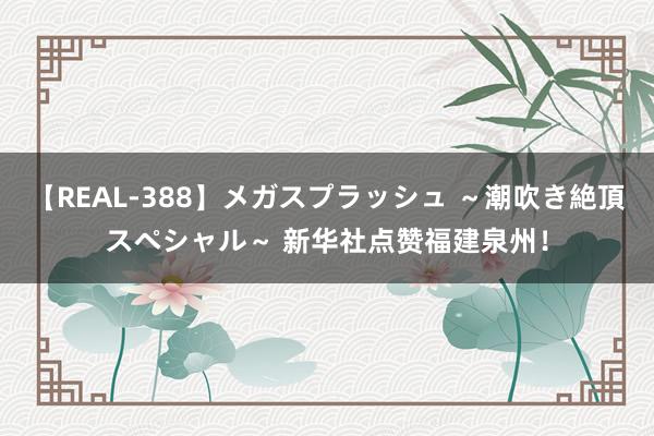 【REAL-388】メガスプラッシュ ～潮吹き絶頂スペシャル～ 新华社点赞福建泉州！