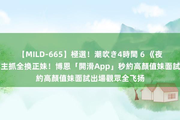 【MILD-665】極選！潮吹き4時間 6 《夜夜秀》下猛藥副主抓全換正妹！博恩「開滑App」秒約高顏值妹面試　出場觀眾全飞扬