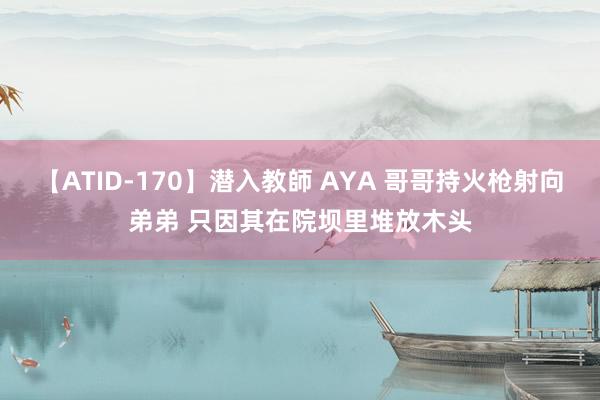 【ATID-170】潜入教師 AYA 哥哥持火枪射向弟弟 只因其在院坝里堆放木头
