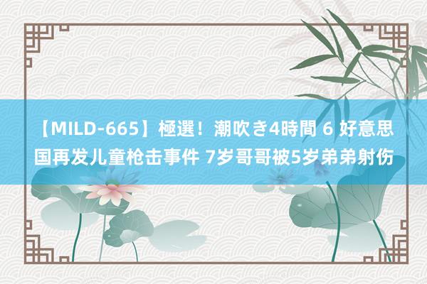 【MILD-665】極選！潮吹き4時間 6 好意思国再发儿童枪击事件 7岁哥哥被5岁弟弟射伤