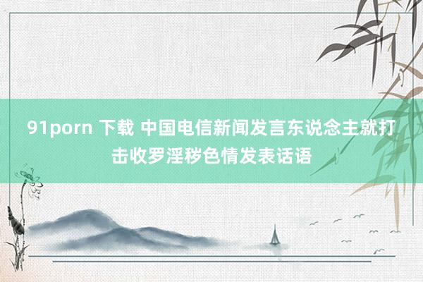 91porn 下载 中国电信新闻发言东说念主就打击收罗淫秽色情发表话语