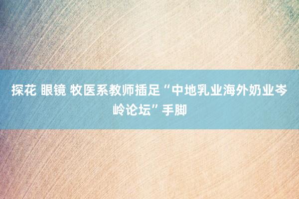 探花 眼镜 牧医系教师插足“中地乳业海外奶业岑岭论坛”手脚