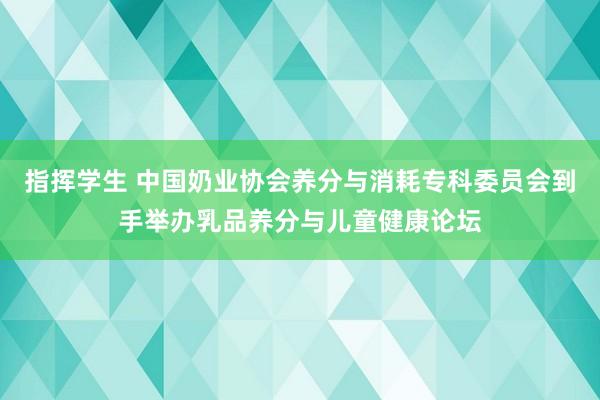 指挥学生 中国奶业协会养分与消耗专科委员会到手举办乳品养分与儿童健康论坛