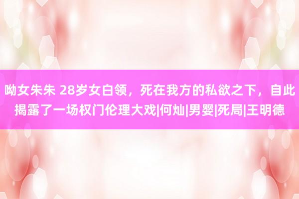 呦女朱朱 28岁女白领，死在我方的私欲之下，自此揭露了一场权门伦理大戏|何灿|男婴|死局|王明德