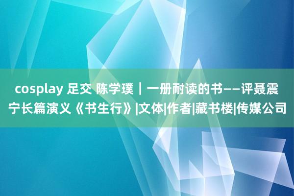 cosplay 足交 陈学璞｜一册耐读的书——评聂震宁长篇演义《书生行》|文体|作者|藏书楼|传媒公司