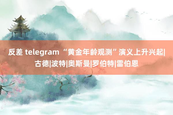 反差 telegram “黄金年龄观测”演义上升兴起|古德|波特|奥斯曼|罗伯特|雷伯恩