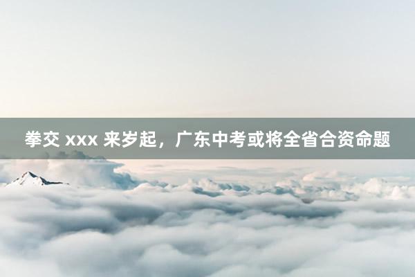 拳交 xxx 来岁起，广东中考或将全省合资命题