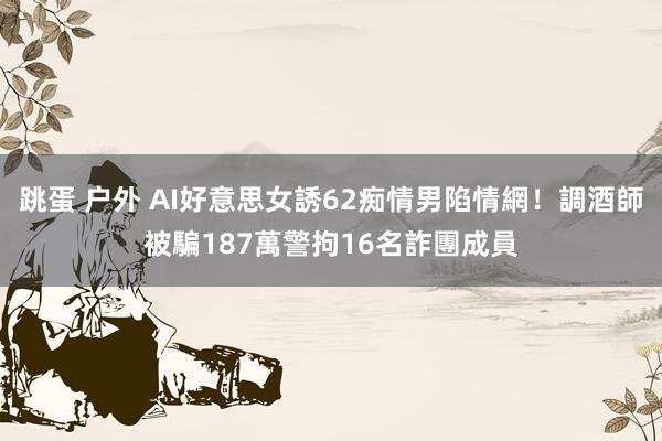 跳蛋 户外 AI好意思女誘62痴情男陷情網！調酒師被騙187萬　警拘16名詐團成員