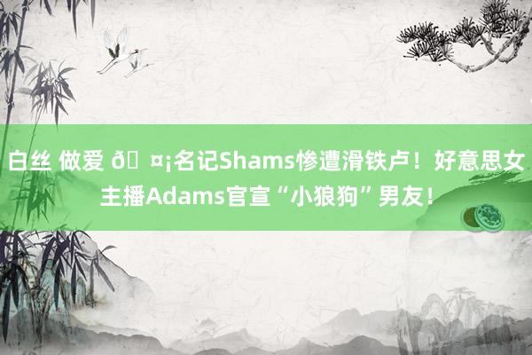 白丝 做爱 🤡名记Shams惨遭滑铁卢！好意思女主播Adams官宣“小狼狗”男友！