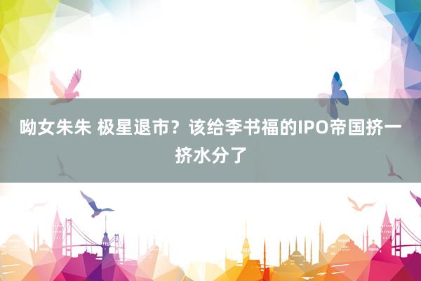 呦女朱朱 极星退市？该给李书福的IPO帝国挤一挤水分了