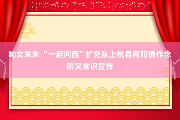 呦女朱朱 “一起向西”扩充队上杭县南阳镇作念防灾常识宣传