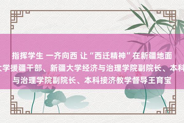指挥学生 一齐向西 让“西迁精神”在新疆地面忽闪——记西安交通大学援疆干部、新疆大学经济与治理学院副院长、本科接济教学督导王育宝