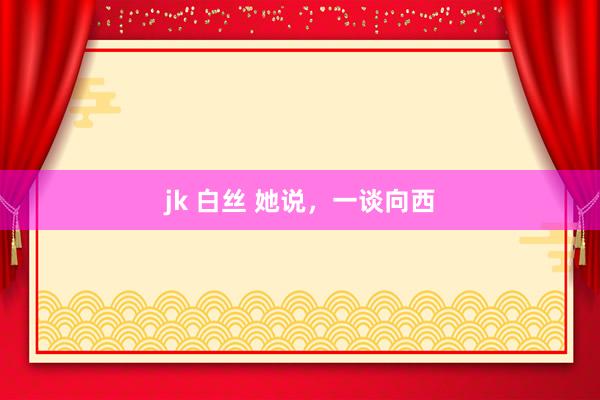 jk 白丝 她说，一谈向西