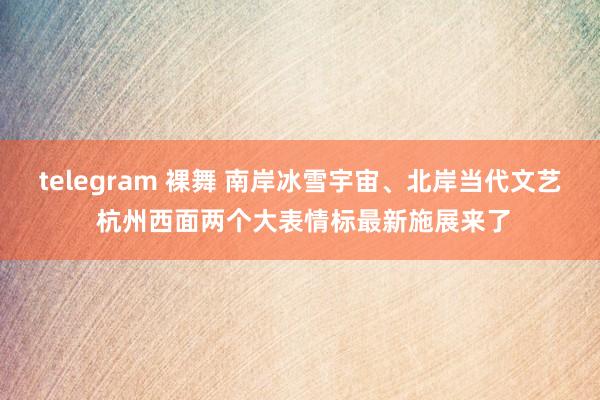 telegram 裸舞 南岸冰雪宇宙、北岸当代文艺 杭州西面两个大表情标最新施展来了