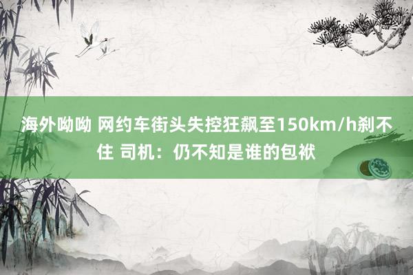 海外呦呦 网约车街头失控狂飙至150km/h刹不住 司机：仍不知是谁的包袱