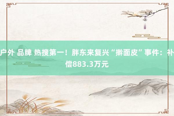 户外 品牌 热搜第一！胖东来复兴“擀面皮”事件：补偿883.3万元