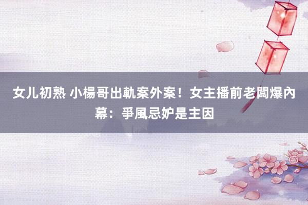女儿初熟 小楊哥出軌案外案！女主播前老闆爆內幕：爭風忌妒是主因
