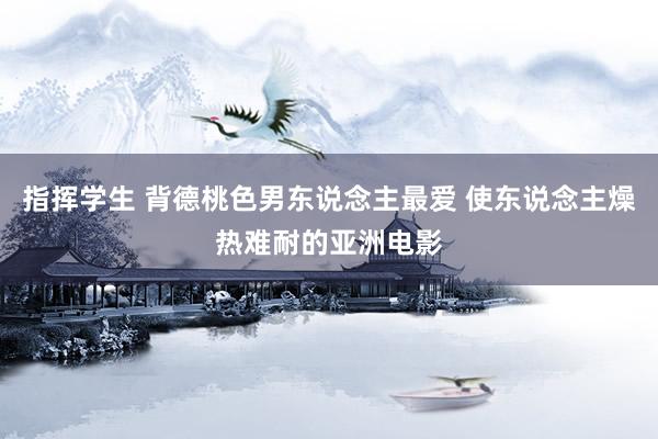 指挥学生 背德桃色男东说念主最爱 使东说念主燥热难耐的亚洲电影