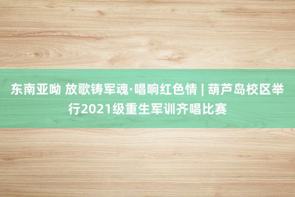 东南亚呦 放歌铸军魂·唱响红色情 | 葫芦岛校区举行2021级重生军训齐唱比赛