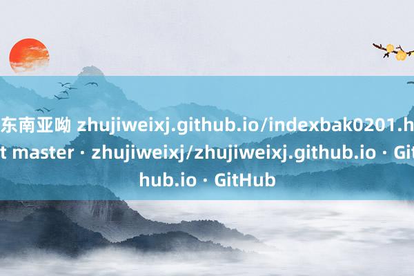 东南亚呦 zhujiweixj.github.io/indexbak0201.htm at master · zhujiweixj/zhujiweixj.github.io · GitHub
