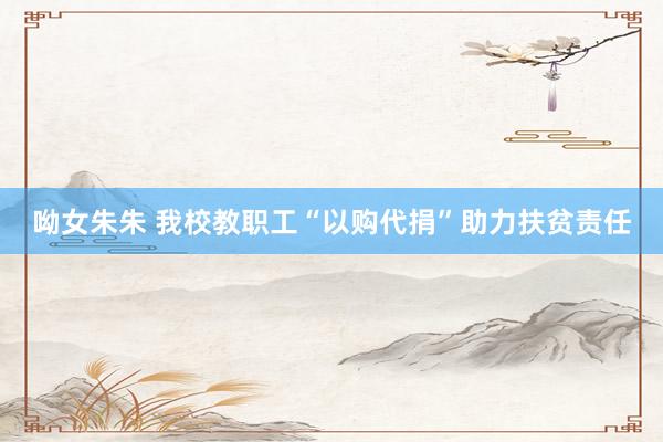 呦女朱朱 我校教职工“以购代捐”助力扶贫责任