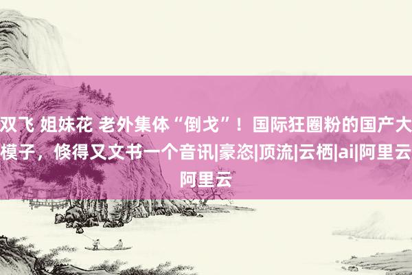 双飞 姐妹花 老外集体“倒戈”！国际狂圈粉的国产大模子，倏得又文书一个音讯|豪恣|顶流|云栖|ai|阿里云