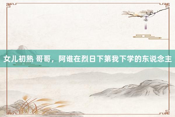 女儿初熟 哥哥，阿谁在烈日下第我下学的东说念主
