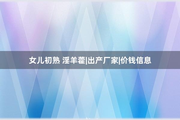 女儿初熟 淫羊藿|出产厂家|价钱信息