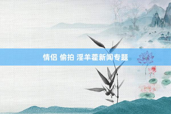 情侣 偷拍 淫羊藿新闻专题