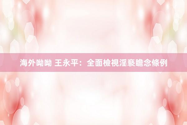 海外呦呦 王永平：全面檢視淫褻瞻念條例