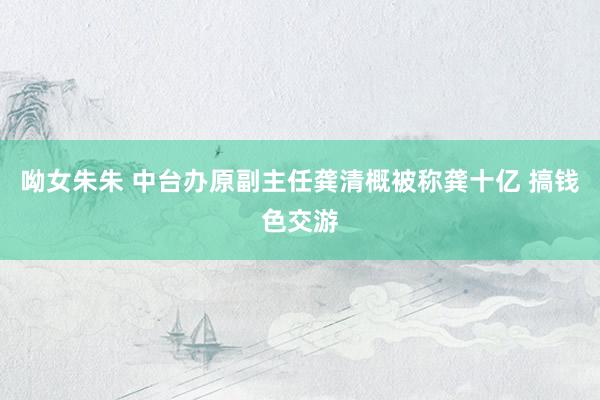呦女朱朱 中台办原副主任龚清概被称龚十亿 搞钱色交游