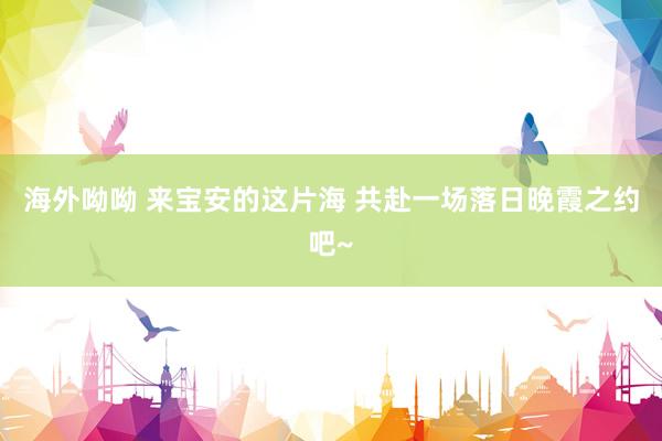 海外呦呦 来宝安的这片海 共赴一场落日晚霞之约吧~