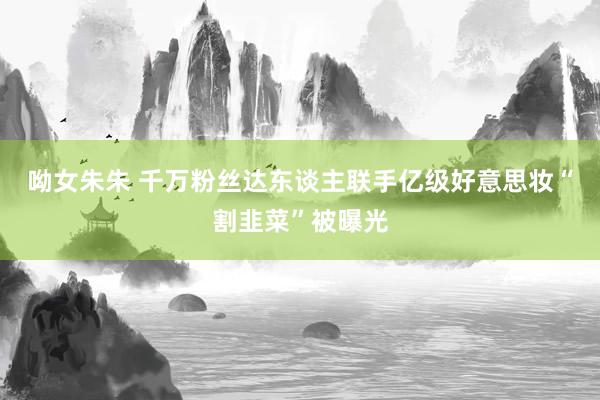 呦女朱朱 千万粉丝达东谈主联手亿级好意思妆“割韭菜”被曝光
