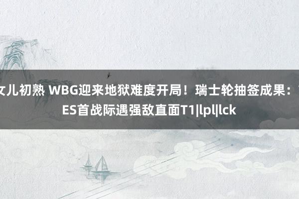 女儿初熟 WBG迎来地狱难度开局！瑞士轮抽签成果：TES首战际遇强敌直面T1|lpl|lck