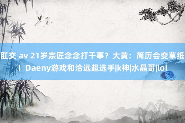 肛交 av 21岁宗匠念念打干事？大黄：简历会变草纸！Daeny游戏和洽远超选手|k神|水晶哥|lol