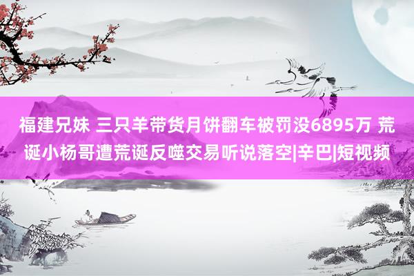 福建兄妹 三只羊带货月饼翻车被罚没6895万 荒诞小杨哥遭荒诞反噬交易听说落空|辛巴|短视频