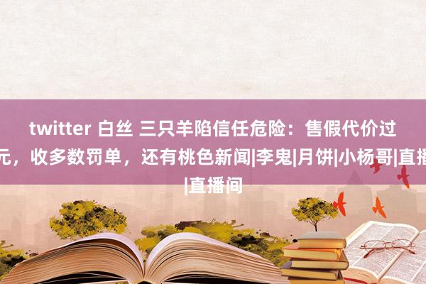 twitter 白丝 三只羊陷信任危险：售假代价过亿元，收多数罚单，还有桃色新闻|李鬼|月饼|小杨哥|直播间