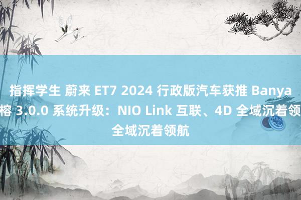 指挥学生 蔚来 ET7 2024 行政版汽车获推 Banyan 榕 3.0.0 系统升级：NIO Link 互联、4D 全域沉着领航