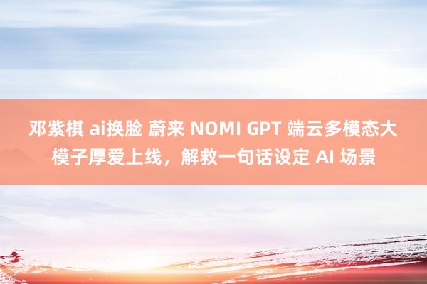 邓紫棋 ai换脸 蔚来 NOMI GPT 端云多模态大模子厚爱上线，解救一句话设定 AI 场景