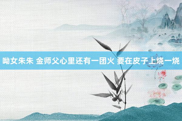 呦女朱朱 金师父心里还有一团火 要在皮子上烧一烧
