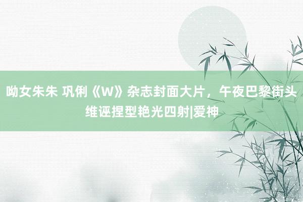呦女朱朱 巩俐《W》杂志封面大片，午夜巴黎街头维诬捏型艳光四射|爱神