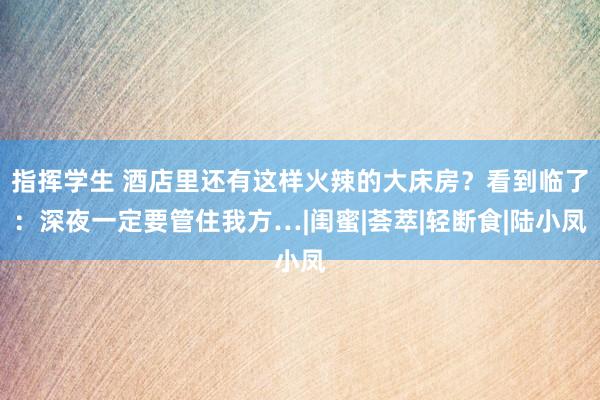 指挥学生 酒店里还有这样火辣的大床房？看到临了：深夜一定要管住我方…|闺蜜|荟萃|轻断食|陆小凤