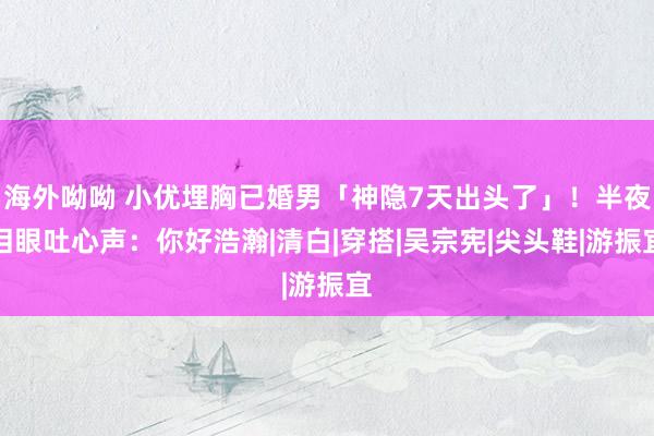 海外呦呦 小优埋胸已婚男「神隐7天出头了」！半夜泪眼吐心声：你好浩瀚|清白|穿搭|吴宗宪|尖头鞋|游振宜