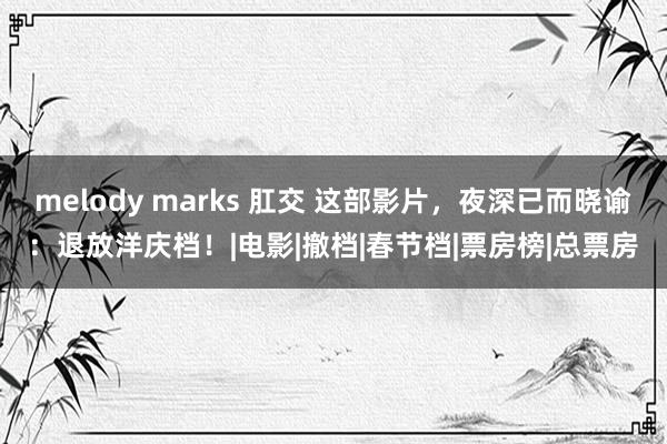 melody marks 肛交 这部影片，夜深已而晓谕：退放洋庆档！|电影|撤档|春节档|票房榜|总票房