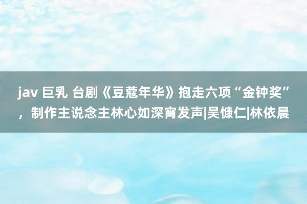 jav 巨乳 台剧《豆蔻年华》抱走六项“金钟奖”，制作主说念主林心如深宵发声|吴慷仁|林依晨