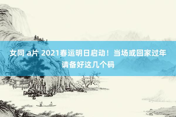 女同 a片 2021春运明日启动！当场或回家过年请备好这几个码
