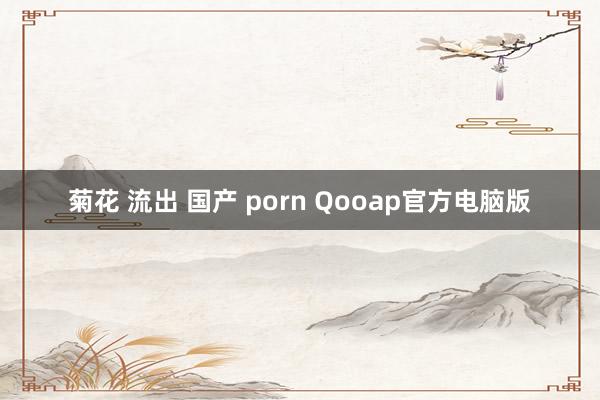 菊花 流出 国产 porn Qooap官方电脑版